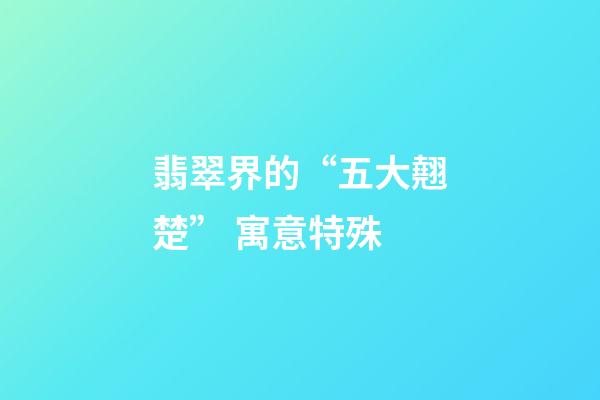翡翠界的“五大翹楚” 寓意特殊